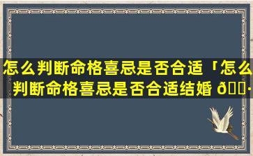 怎么判断命格喜忌是否合适「怎么判断命格喜忌是否合适结婚 🕷 」